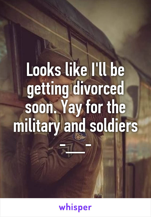 Looks like I'll be getting divorced soon. Yay for the military and soldiers -__-