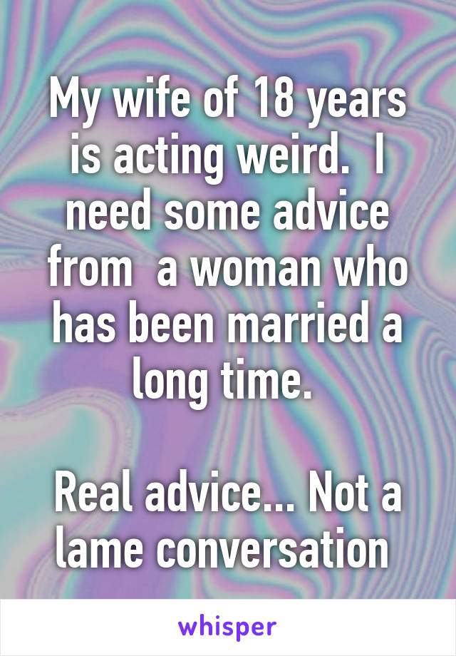 My wife of 18 years is acting weird.  I need some advice from  a woman who has been married a long time. 

Real advice... Not a lame conversation 