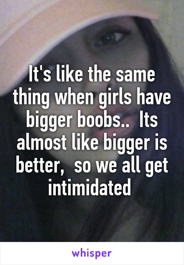 It's like the same thing when girls have bigger boobs..  Its almost like bigger is better,  so we all get intimidated 