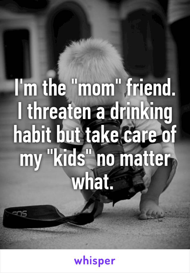 I'm the "mom" friend. I threaten a drinking habit but take care of my "kids" no matter what. 