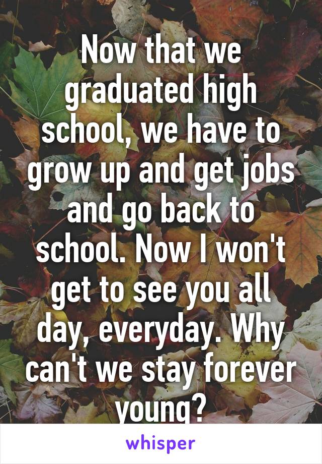 Now that we graduated high school, we have to grow up and get jobs and go back to school. Now I won't get to see you all day, everyday. Why can't we stay forever young?