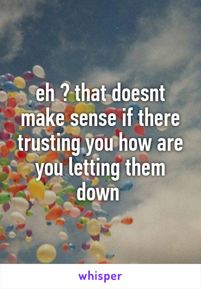 eh ? that doesnt make sense if there trusting you how are you letting them down 