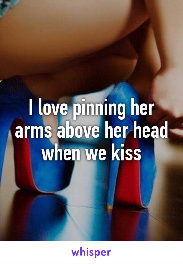 I love pinning her arms above her head when we kiss