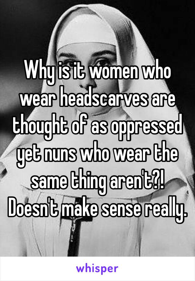 Why is it women who wear headscarves are thought of as oppressed yet nuns who wear the same thing aren't?! Doesn't make sense really. 