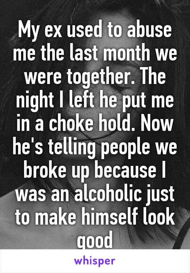 My ex used to abuse me the last month we were together. The night I left he put me in a choke hold. Now he's telling people we broke up because I was an alcoholic just to make himself look good