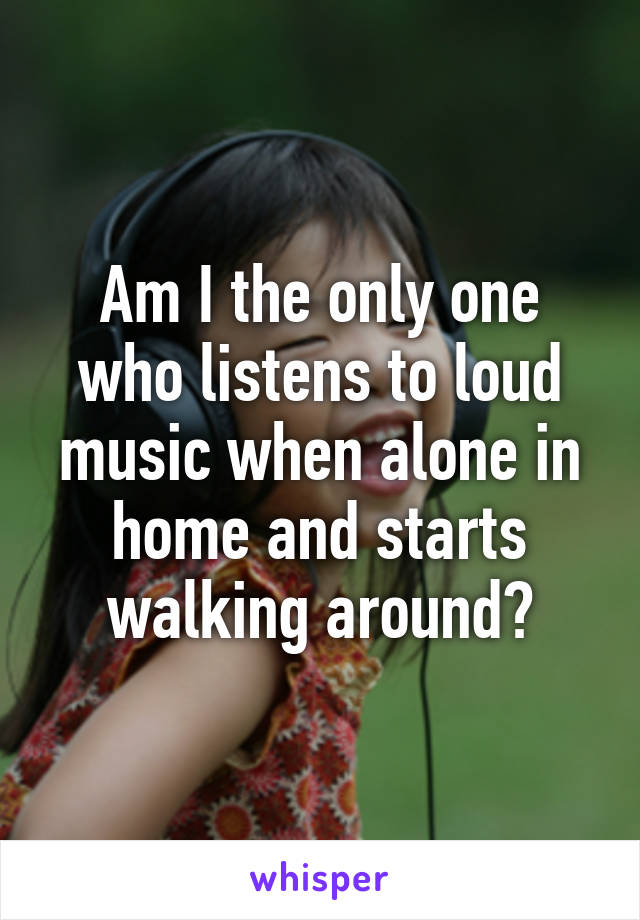 Am I the only one who listens to loud music when alone in home and starts walking around?