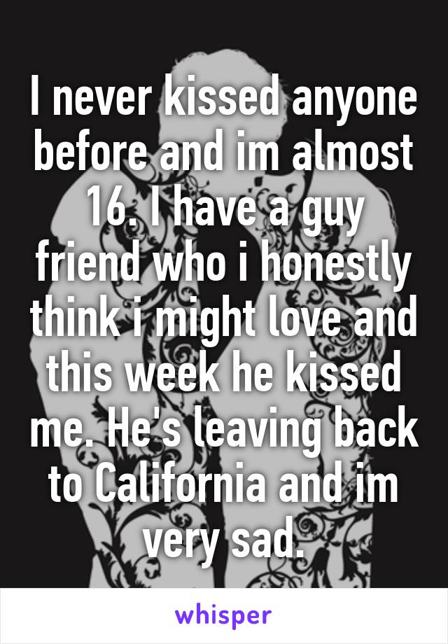 I never kissed anyone before and im almost 16. I have a guy friend who i honestly think i might love and this week he kissed me. He's leaving back to California and im very sad.