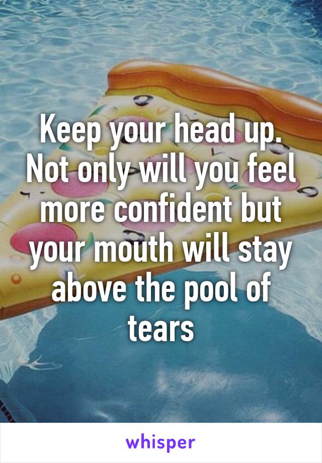 Keep your head up. Not only will you feel more confident but your mouth will stay above the pool of tears