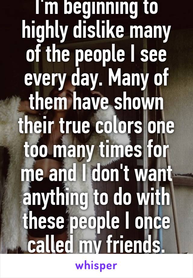 I'm beginning to highly dislike many of the people I see every day. Many of them have shown their true colors one too many times for me and I don't want anything to do with these people I once called my friends. Anyone else?