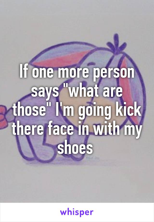 If one more person says "what are those" I'm going kick there face in with my shoes 