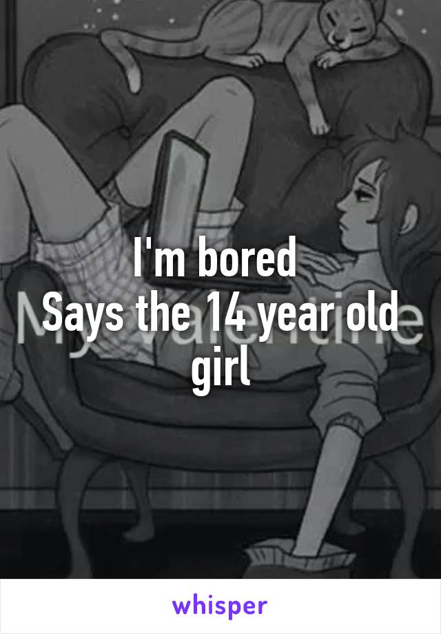 I'm bored 
Says the 14 year old girl