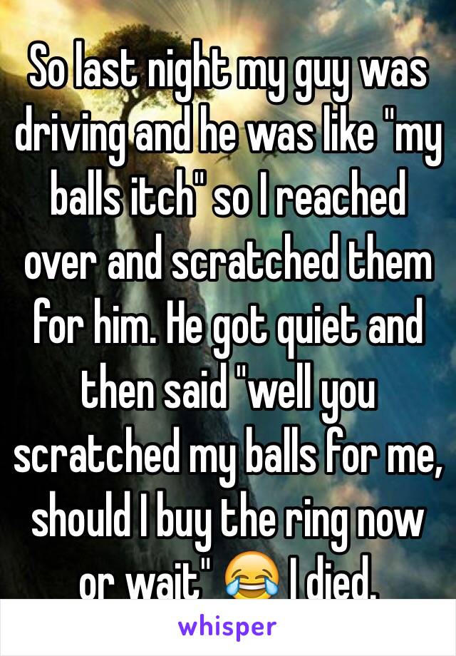 So last night my guy was driving and he was like "my balls itch" so I reached over and scratched them for him. He got quiet and then said "well you scratched my balls for me, should I buy the ring now or wait" 😂 I died. 