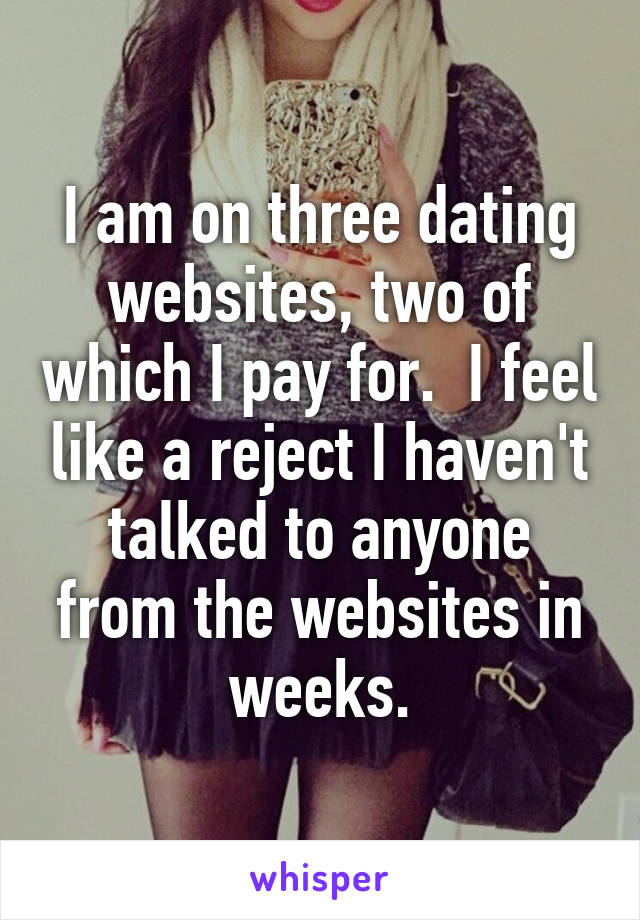 I am on three dating websites, two of which I pay for.  I feel like a reject I haven't talked to anyone from the websites in weeks.