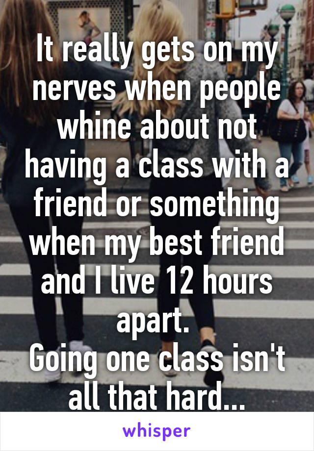 It really gets on my nerves when people whine about not having a class with a friend or something when my best friend and I live 12 hours apart. 
Going one class isn't all that hard...