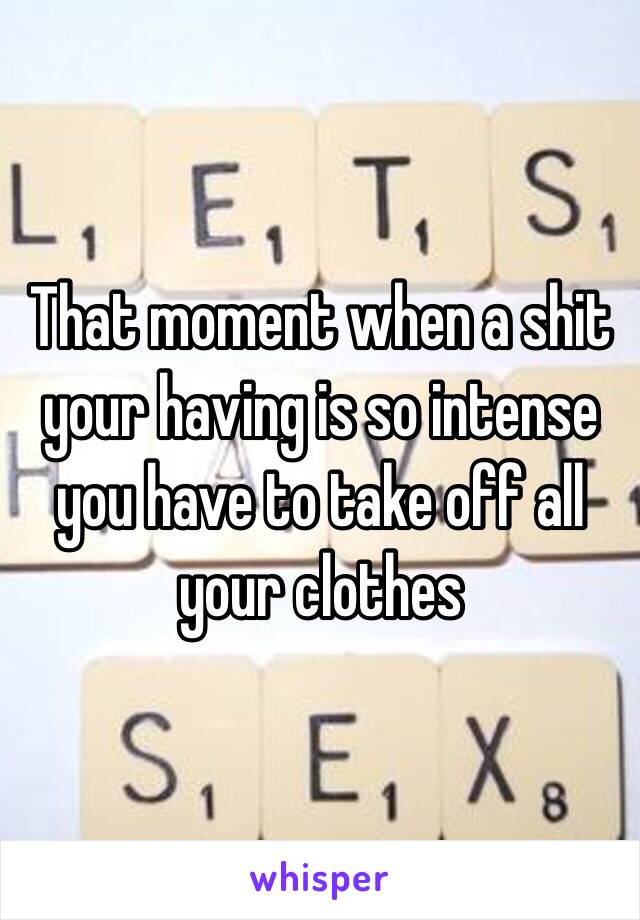 That moment when a shit your having is so intense you have to take off all your clothes