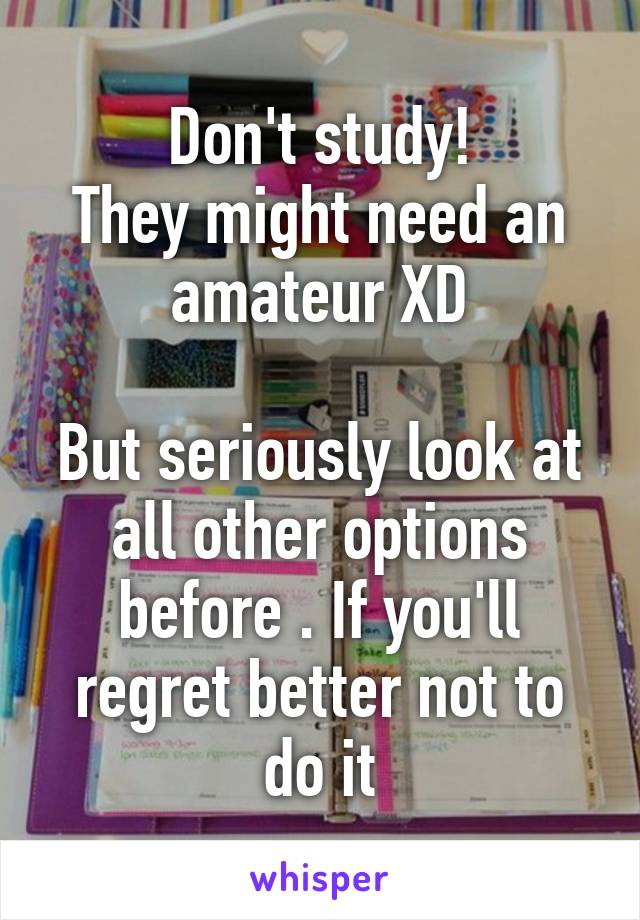 Don't study!
They might need an amateur XD

But seriously look at all other options before . If you'll regret better not to do it