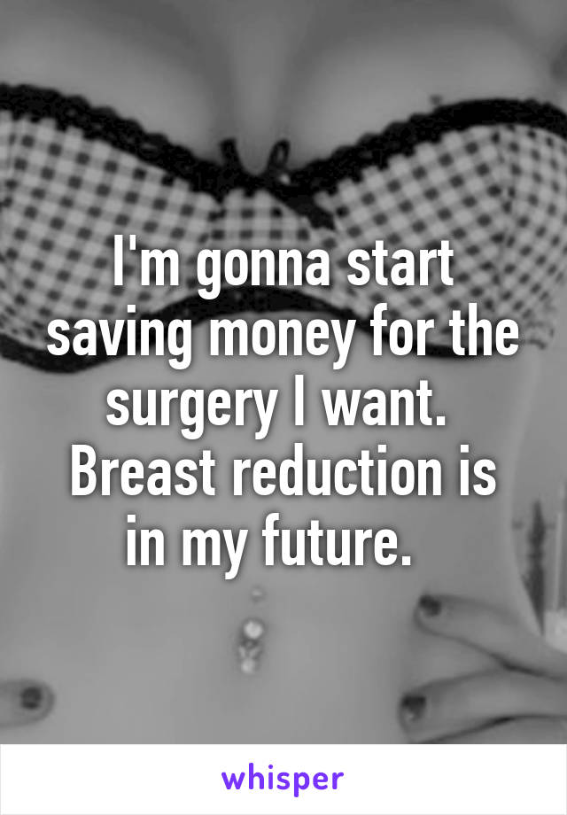 I'm gonna start saving money for the surgery I want. 
Breast reduction is in my future.  