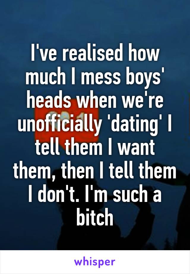 I've realised how much I mess boys' heads when we're unofficially 'dating' I tell them I want them, then I tell them I don't. I'm such a bitch