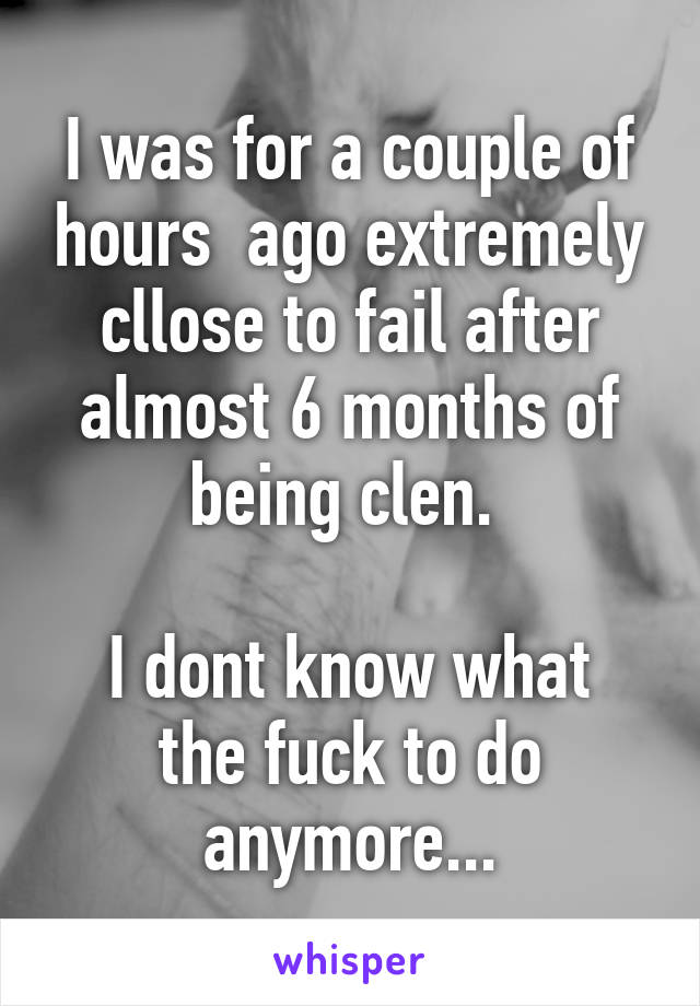 I was for a couple of hours  ago extremely cllose to fail after almost 6 months of being clen. 

I dont know what the fuck to do anymore...