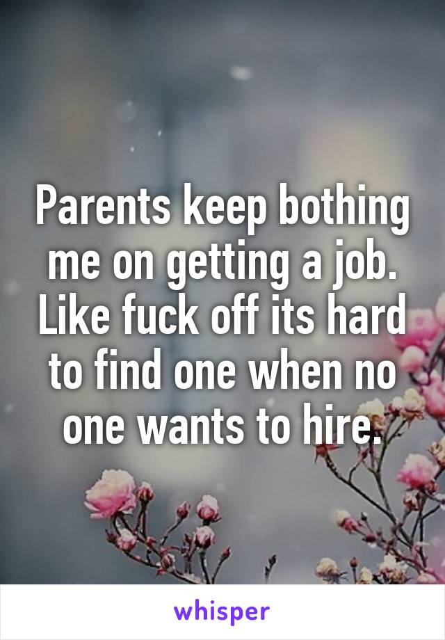 Parents keep bothing me on getting a job. Like fuck off its hard to find one when no one wants to hire.