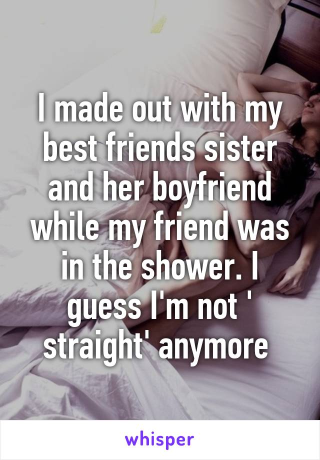 I made out with my best friends sister and her boyfriend while my friend was in the shower. I guess I'm not '
straight' anymore 