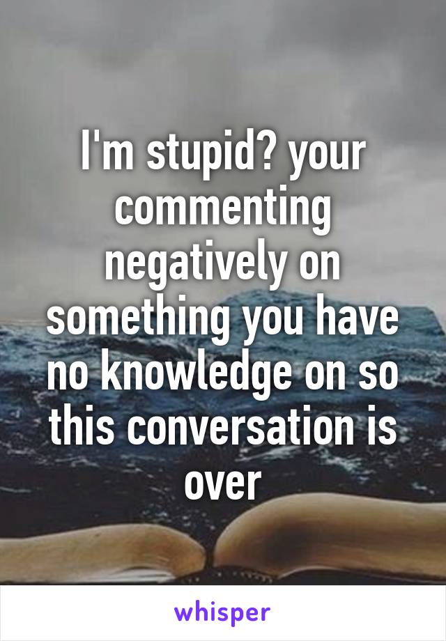 I'm stupid? your commenting negatively on something you have no knowledge on so this conversation is over