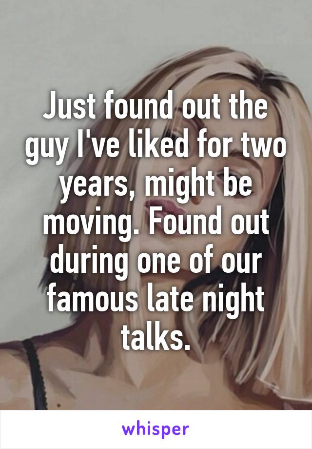 Just found out the guy I've liked for two years, might be moving. Found out during one of our famous late night talks.