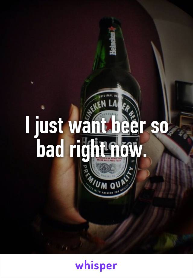 I just want beer so bad right now.  