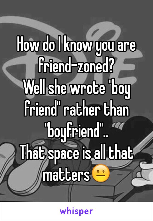 How do I know you are friend-zoned?
Well she wrote "boy friend" rather than "boyfriend"..
That space is all that matters😐