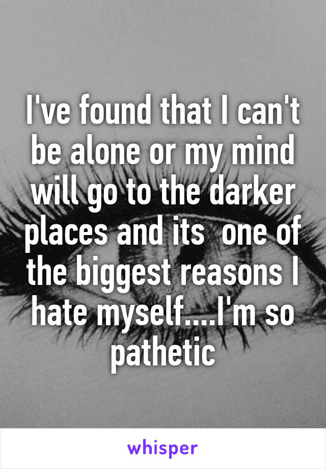 I've found that I can't be alone or my mind will go to the darker places and its  one of the biggest reasons I hate myself....I'm so pathetic