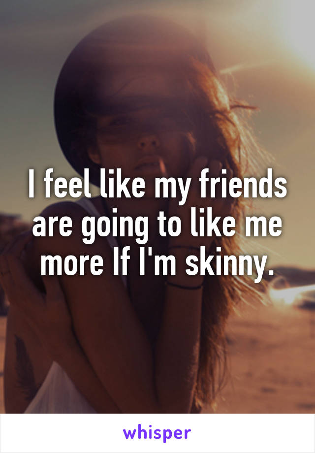 I feel like my friends are going to like me more If I'm skinny.