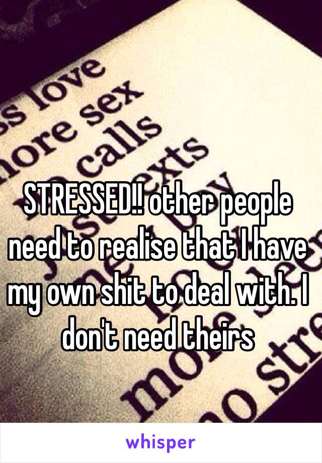 STRESSED!! other people need to realise that I have my own shit to deal with. I don't need theirs 