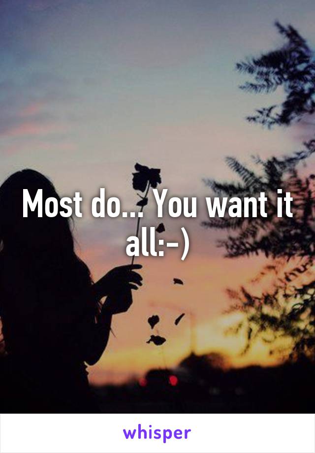 Most do... You want it all:-)