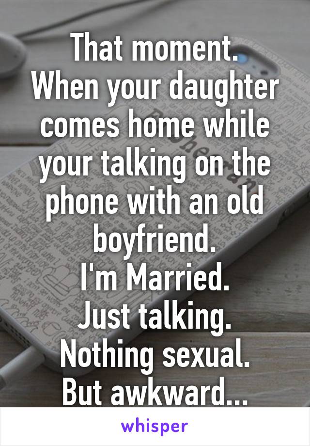 That moment.
When your daughter comes home while your talking on the phone with an old boyfriend.
I'm Married.
Just talking.
Nothing sexual.
But awkward...