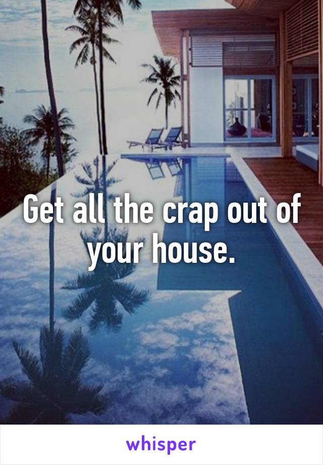 Get all the crap out of your house.