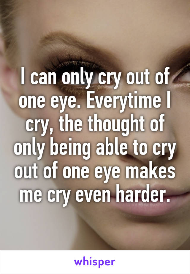 I can only cry out of one eye. Everytime I cry, the thought of only being able to cry out of one eye makes me cry even harder.