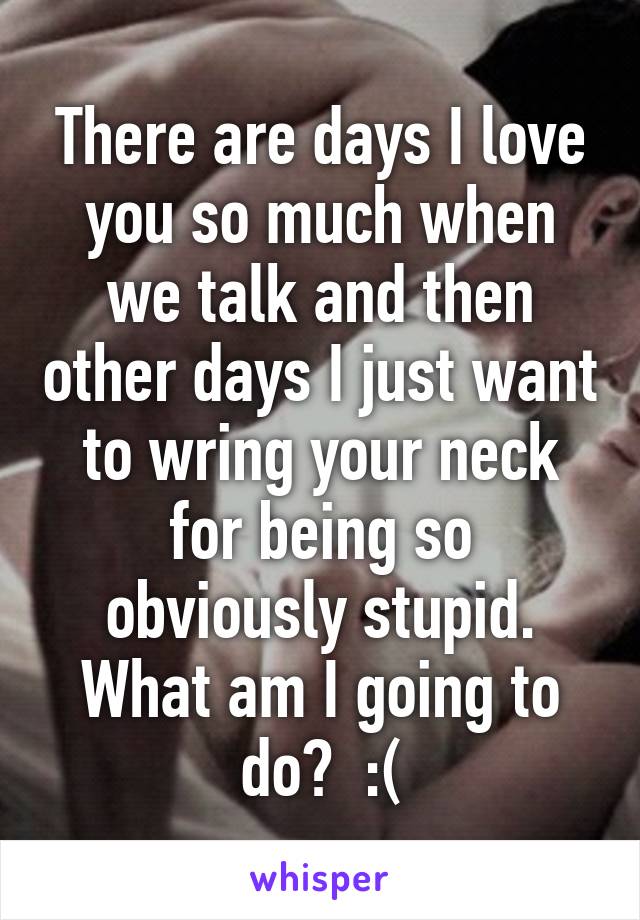 There are days I love you so much when we talk and then other days I just want to wring your neck for being so obviously stupid. What am I going to do?  :(