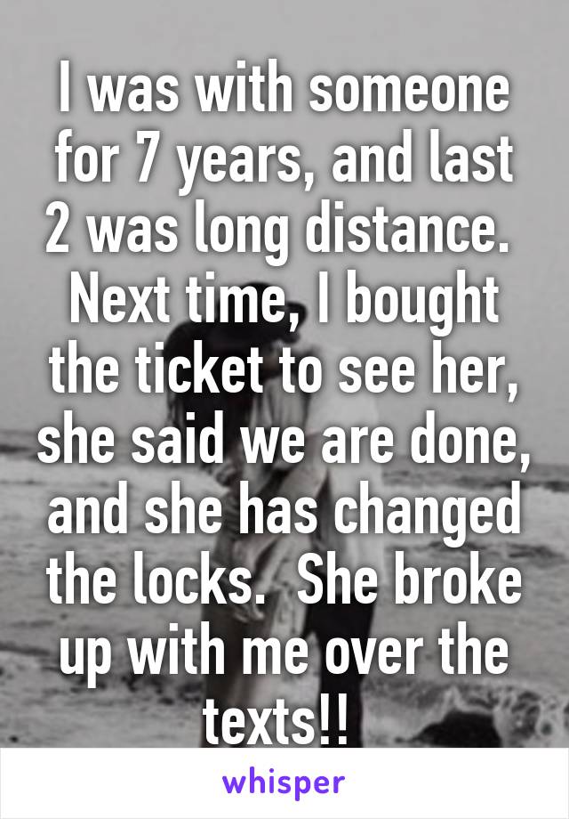 I was with someone for 7 years, and last 2 was long distance.  Next time, I bought the ticket to see her, she said we are done, and she has changed the locks.  She broke up with me over the texts!! 