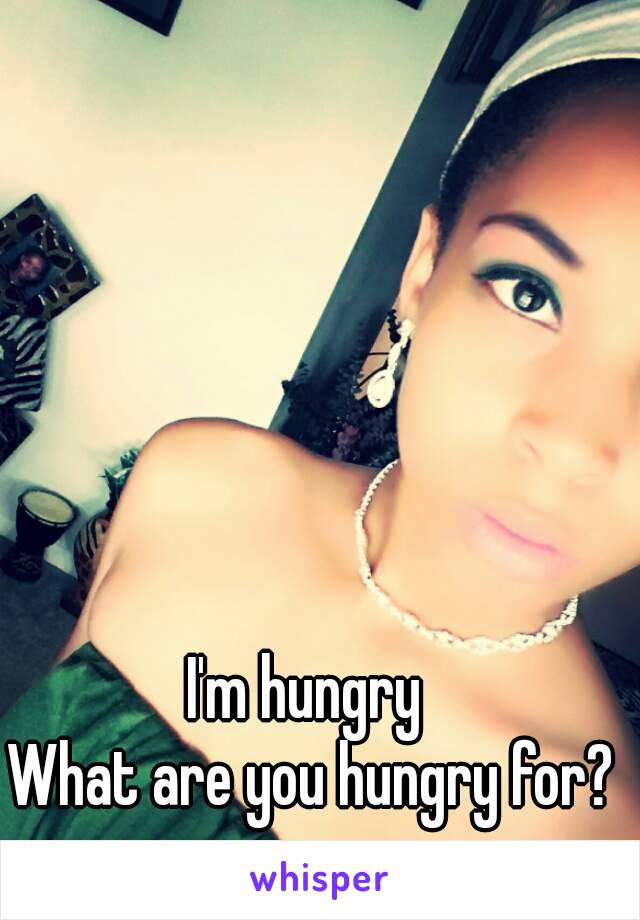 I'm hungry 
What are you hungry for?