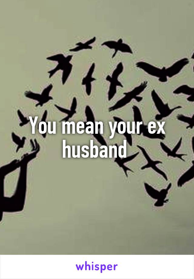 You mean your ex husband 