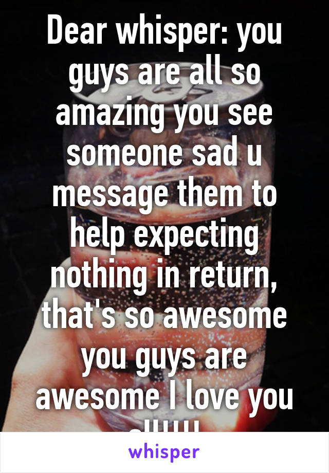 Dear whisper: you guys are all so amazing you see someone sad u message them to help expecting nothing in return, that's so awesome you guys are awesome I love you all!!!!