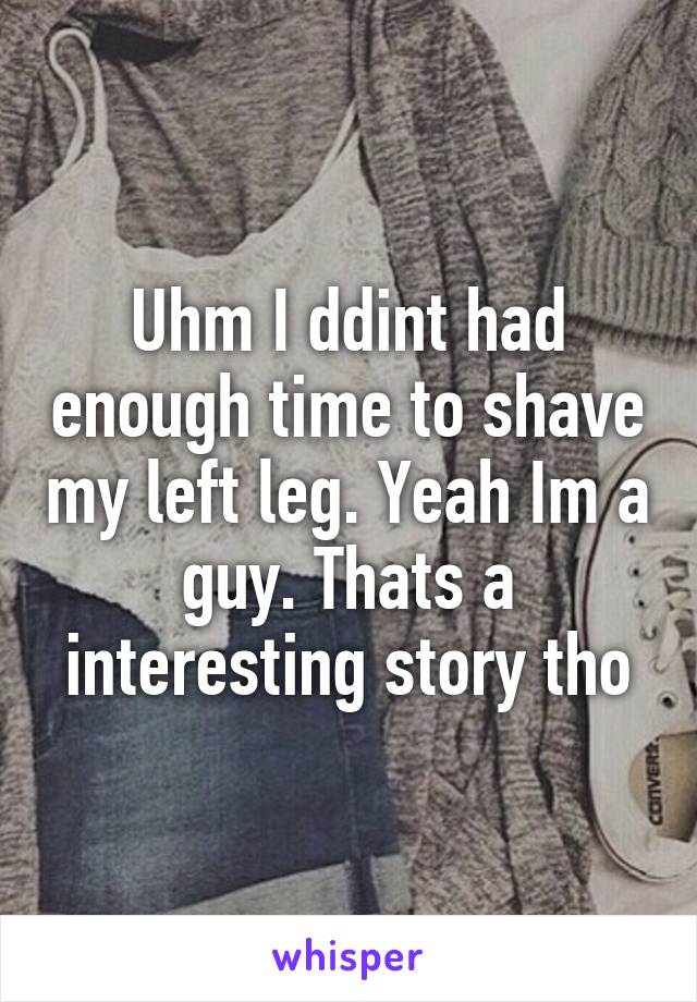 Uhm I ddint had enough time to shave my left leg. Yeah Im a guy. Thats a interesting story tho