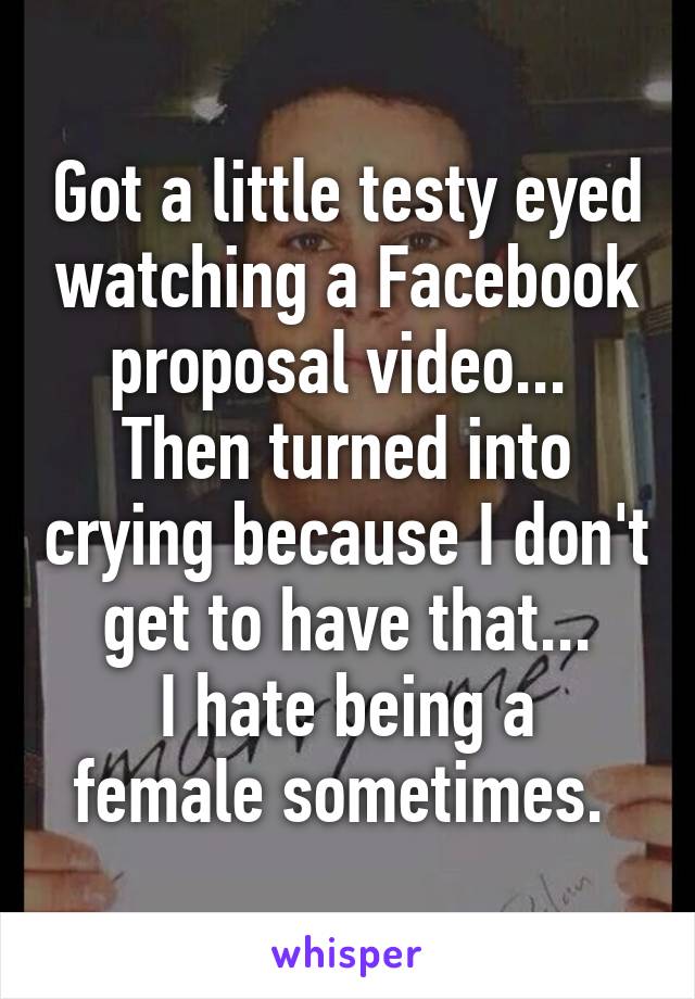 Got a little testy eyed watching a Facebook proposal video... 
Then turned into crying because I don't get to have that...
I hate being a female sometimes. 