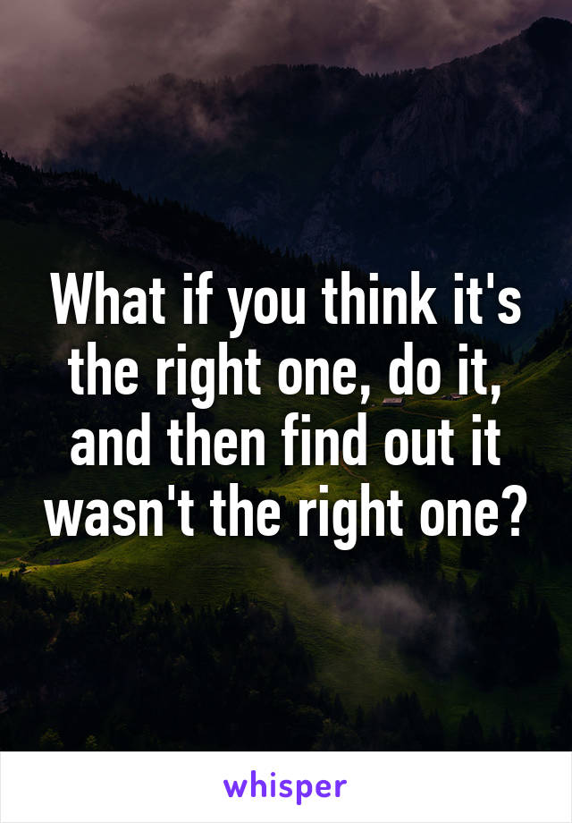 What if you think it's the right one, do it, and then find out it wasn't the right one?