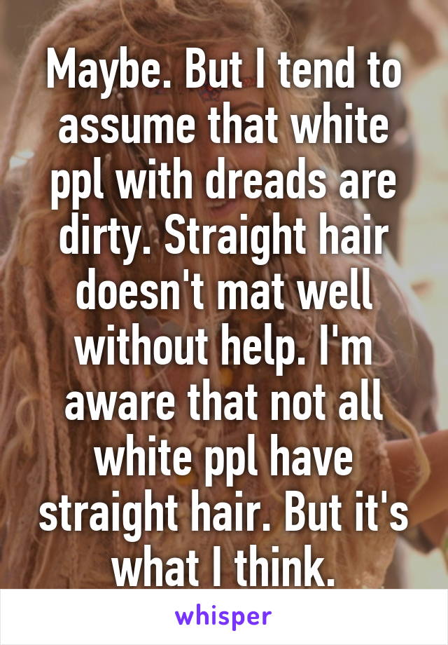 Maybe. But I tend to assume that white ppl with dreads are dirty. Straight hair doesn't mat well without help. I'm aware that not all white ppl have straight hair. But it's what I think.