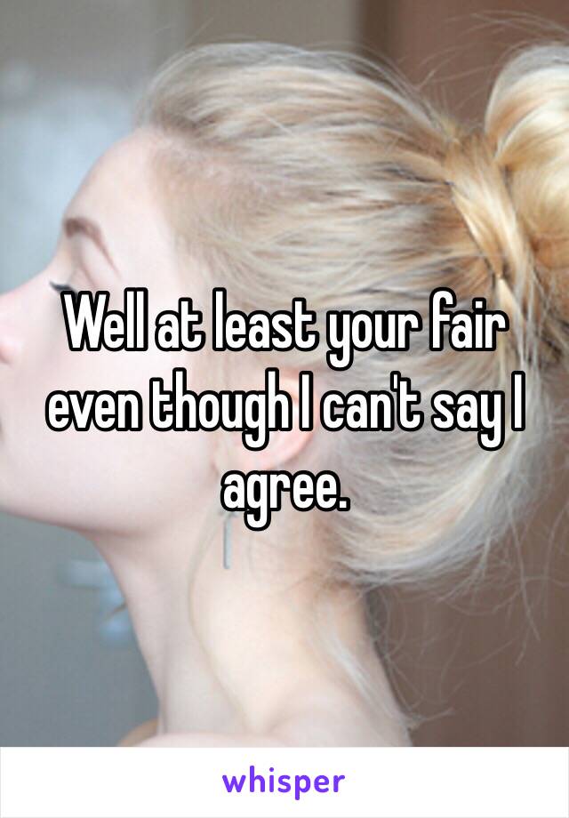 Well at least your fair even though I can't say I agree. 