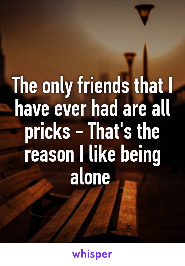 The only friends that I have ever had are all pricks - That's the reason I like being alone 