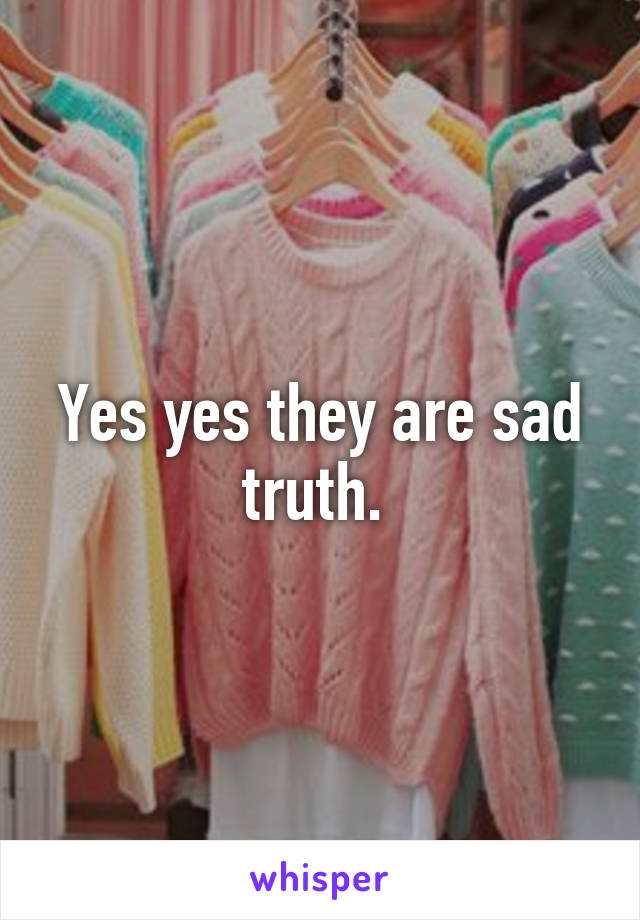 Yes yes they are sad truth. 