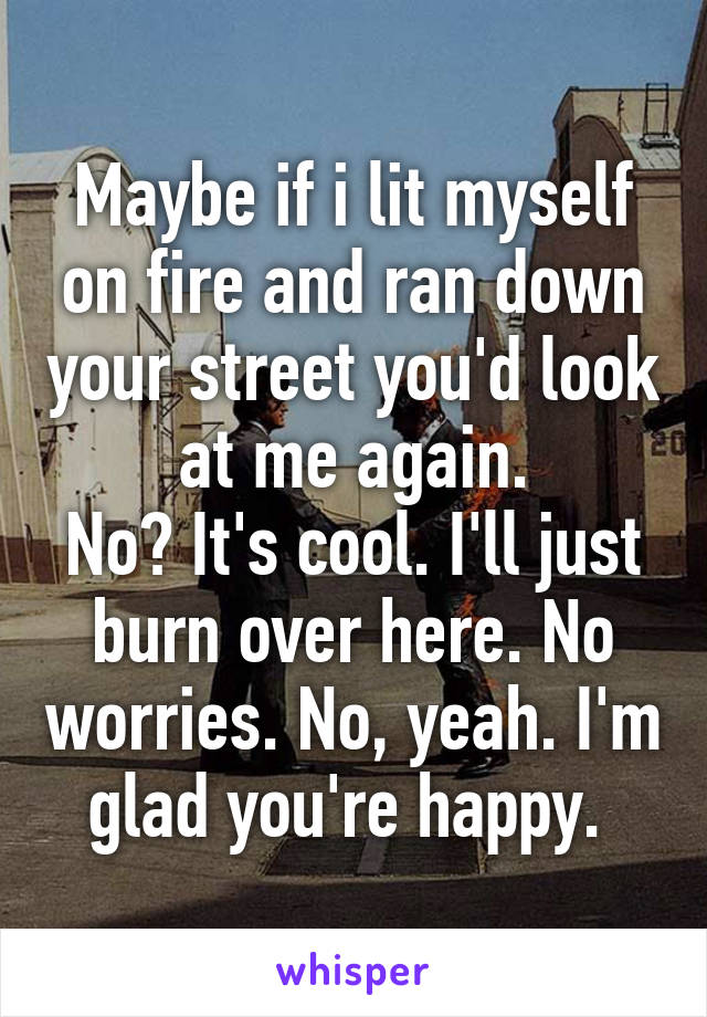 Maybe if i lit myself on fire and ran down your street you'd look at me again.
No? It's cool. I'll just burn over here. No worries. No, yeah. I'm glad you're happy. 