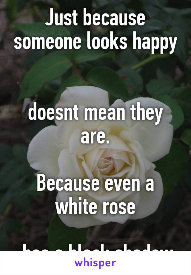 Just because someone looks happy 

doesnt mean they are.

Because even a white rose

 has a black shadow